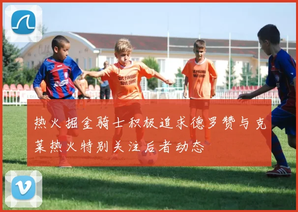 热火掘金骑士积极追求德罗赞与克莱热火特别关注后者动态