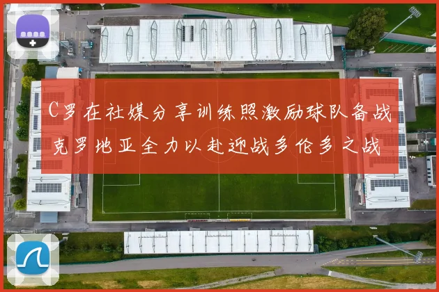 C罗在社媒分享训练照激励球队备战克罗地亚全力以赴迎战多伦多之战