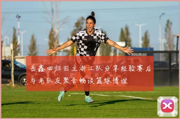岳鑫回归旧主浙江队分享经验赛后与老队友聚会畅谈篮球情谊