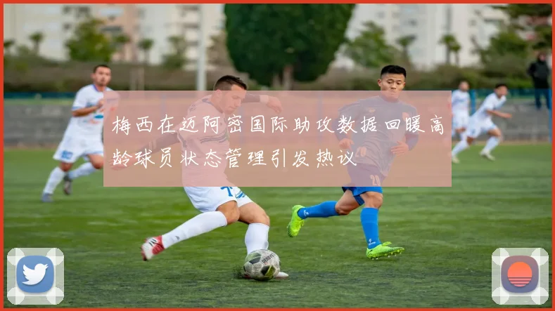 梅西在迈阿密国际助攻数据回暖高龄球员状态管理引发热议
