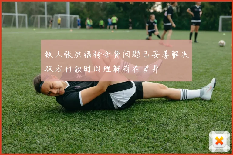 铁人张洪福转会费问题已妥善解决双方付款时间理解存在差异