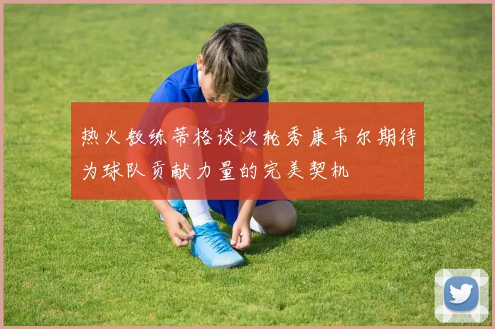 热火教练蒂格谈次轮秀康韦尔期待为球队贡献力量的完美契机