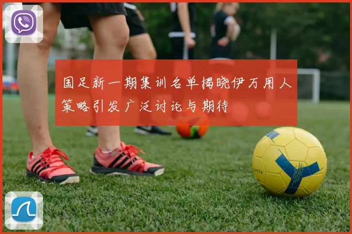 国足新一期集训名单揭晓伊万用人策略引发广泛讨论与期待