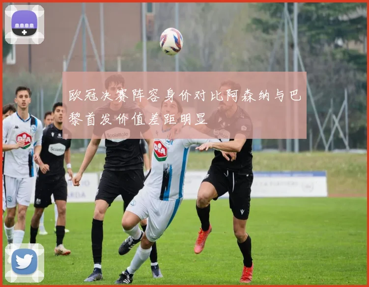 欧冠决赛阵容身价对比阿森纳与巴黎首发价值差距明显