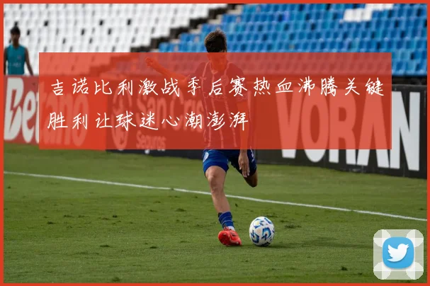 吉诺比利激战季后赛热血沸腾关键胜利让球迷心潮澎湃