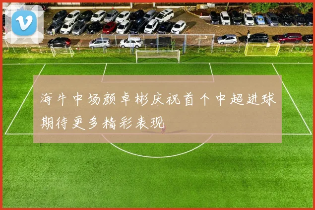 海牛中场颜卓彬庆祝首个中超进球期待更多精彩表现