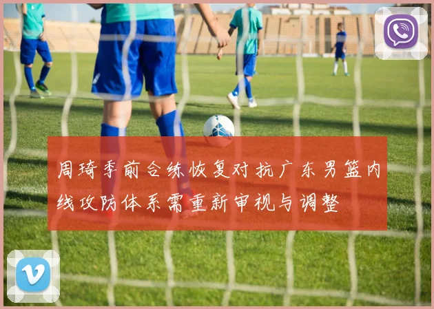 周琦季前合练恢复对抗广东男篮内线攻防体系需重新审视与调整