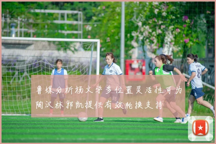 鲁媒分析杨文学多位置灵活性可为陶汉林郭凯提供有效轮换支持