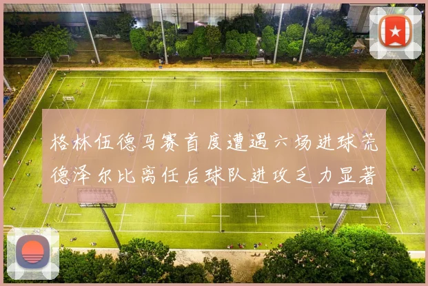 格林伍德马赛首度遭遇六场进球荒德泽尔比离任后球队进攻乏力显著