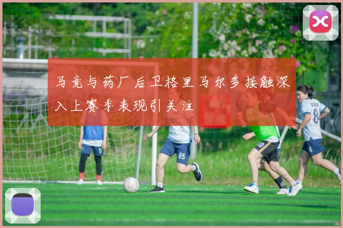 马竞与药厂后卫格里马尔多接触深入上赛季表现引关注