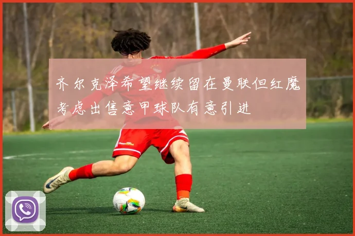 齐尔克泽希望继续留在曼联但红魔考虑出售意甲球队有意引进