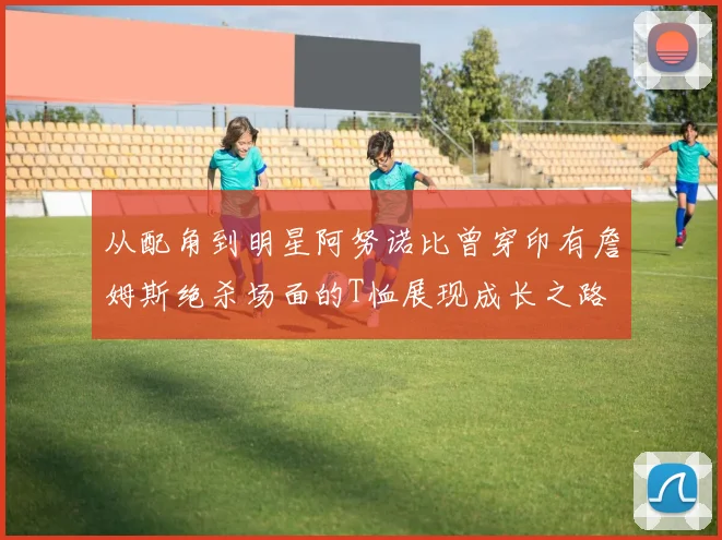 从配角到明星阿努诺比曾穿印有詹姆斯绝杀场面的T恤展现成长之路