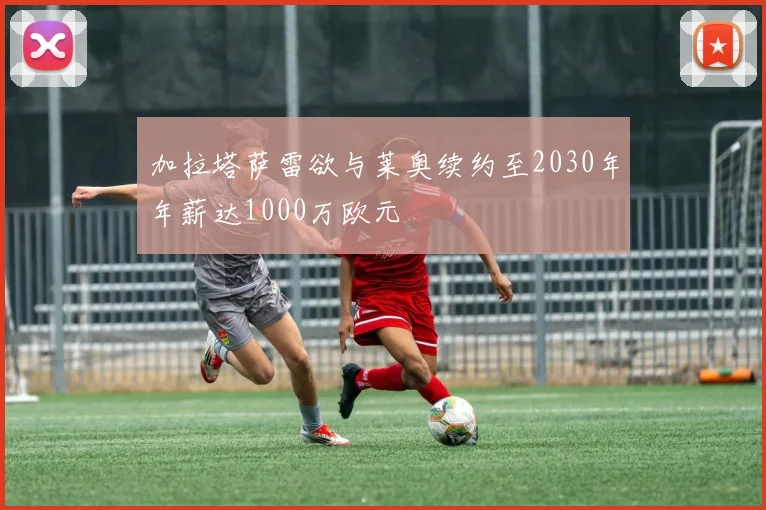 加拉塔萨雷欲与莱奥续约至2030年年薪达1000万欧元