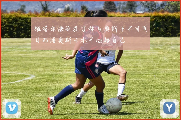 维塔尔谦逊发言称与奥斯卡不可同日而语奥斯卡水平远超自己