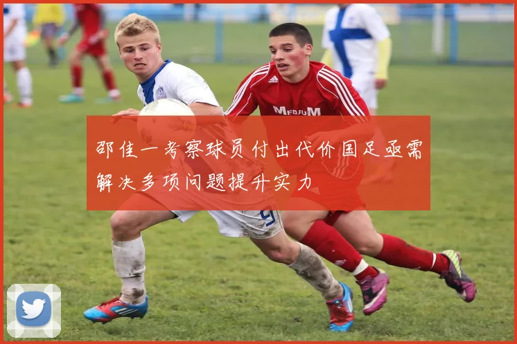 邵佳一考察球员付出代价国足亟需解决多项问题提升实力