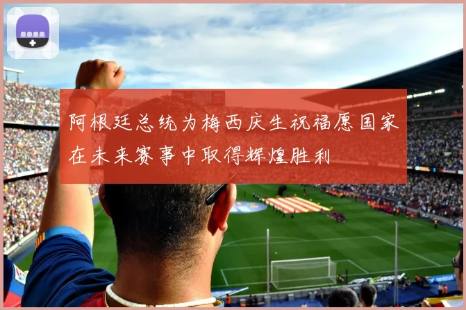 阿根廷总统为梅西庆生祝福愿国家在未来赛事中取得辉煌胜利