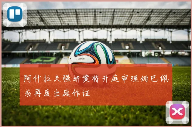阿什拉夫强奸案将开庭审理姆巴佩或再度出庭作证