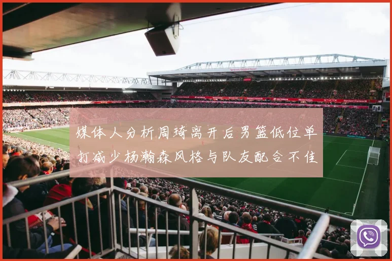 媒体人分析周琦离开后男篮低位单打减少杨瀚森风格与队友配合不佳