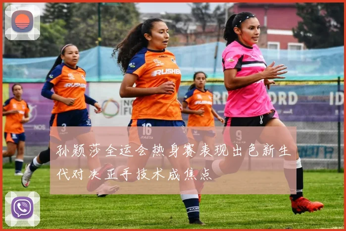 孙颖莎全运会热身赛表现出色新生代对决正手技术成焦点
