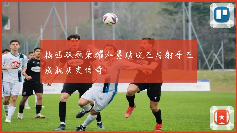 梅西双冠荣耀加冕助攻王与射手王成就历史传奇