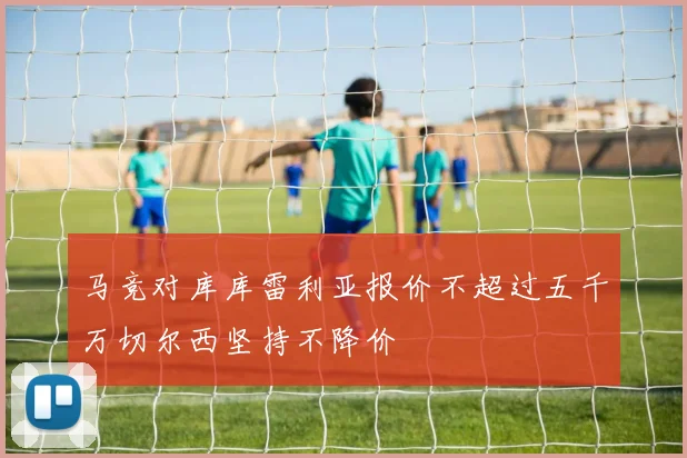 马竞对库库雷利亚报价不超过五千万切尔西坚持不降价