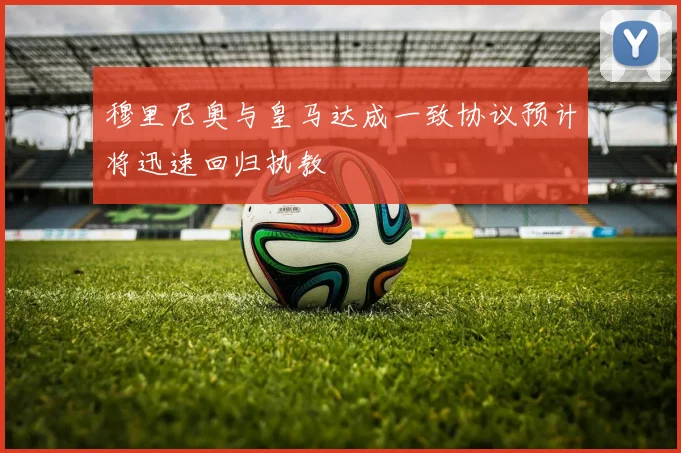 穆里尼奥与皇马达成一致协议预计将迅速回归执教