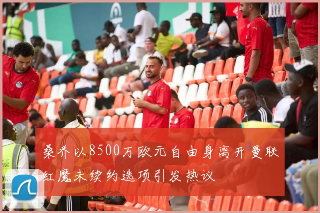桑乔以8500万欧元自由身离开曼联红魔未续约选项引发热议