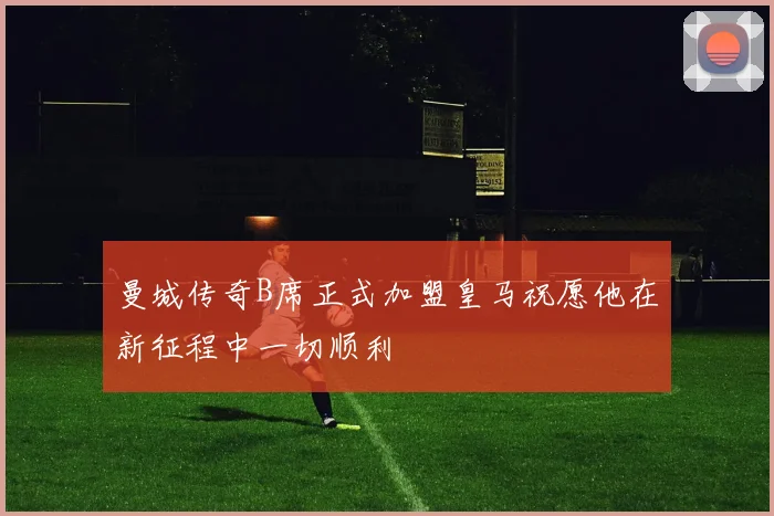 曼城传奇B席正式加盟皇马祝愿他在新征程中一切顺利