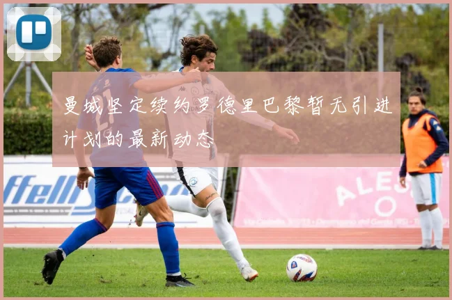 曼城坚定续约罗德里巴黎暂无引进计划的最新动态